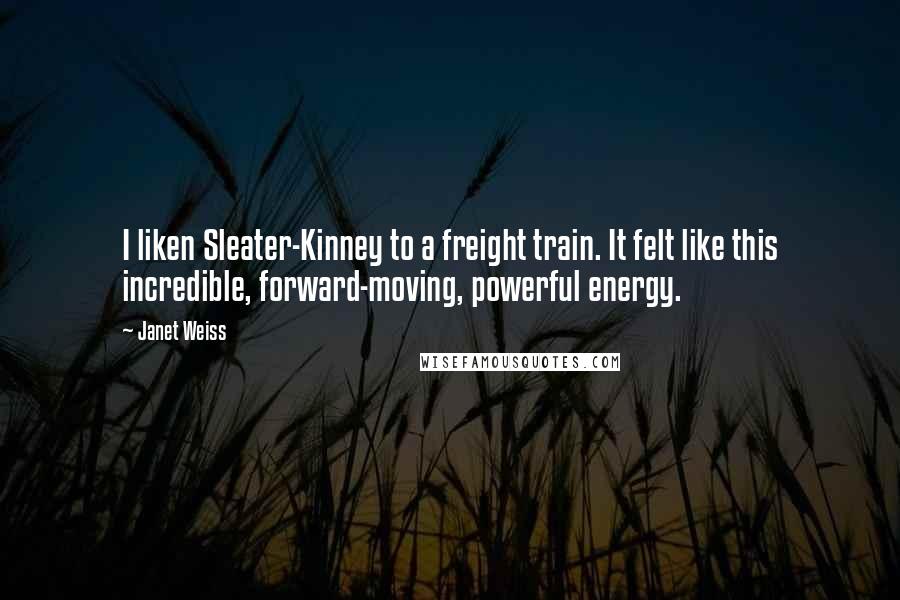 Janet Weiss Quotes: I liken Sleater-Kinney to a freight train. It felt like this incredible, forward-moving, powerful energy.