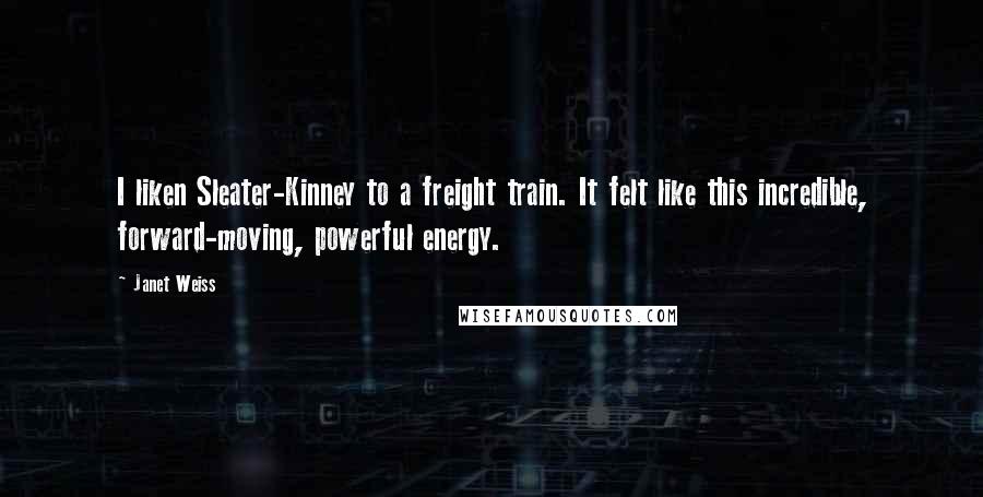 Janet Weiss Quotes: I liken Sleater-Kinney to a freight train. It felt like this incredible, forward-moving, powerful energy.