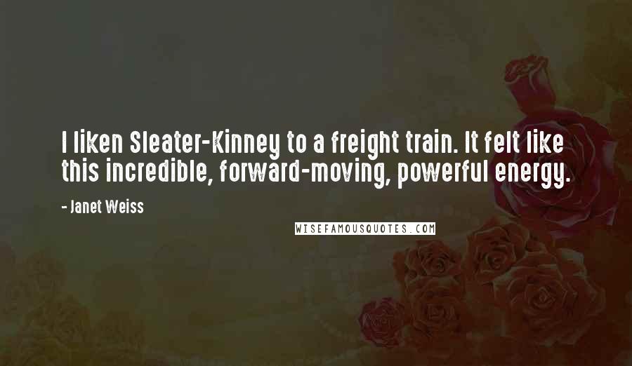 Janet Weiss Quotes: I liken Sleater-Kinney to a freight train. It felt like this incredible, forward-moving, powerful energy.