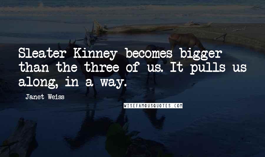 Janet Weiss Quotes: Sleater-Kinney becomes bigger than the three of us. It pulls us along, in a way.