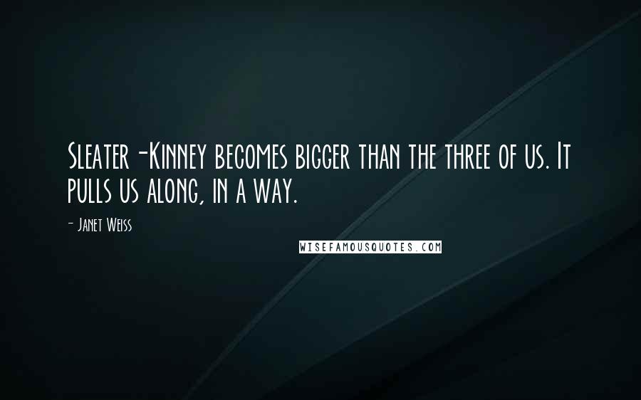 Janet Weiss Quotes: Sleater-Kinney becomes bigger than the three of us. It pulls us along, in a way.