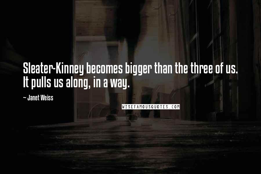 Janet Weiss Quotes: Sleater-Kinney becomes bigger than the three of us. It pulls us along, in a way.