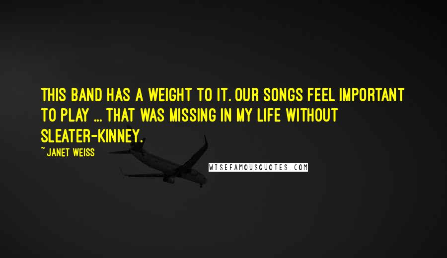 Janet Weiss Quotes: This band has a weight to it. Our songs feel important to play ... That was missing in my life without Sleater-Kinney.