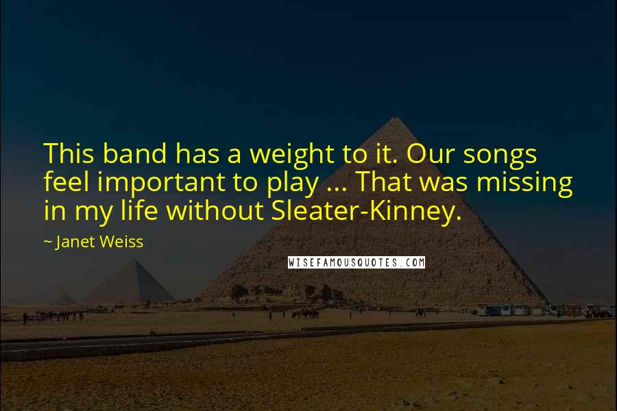 Janet Weiss Quotes: This band has a weight to it. Our songs feel important to play ... That was missing in my life without Sleater-Kinney.