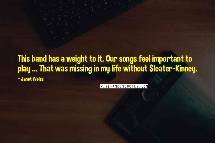 Janet Weiss Quotes: This band has a weight to it. Our songs feel important to play ... That was missing in my life without Sleater-Kinney.