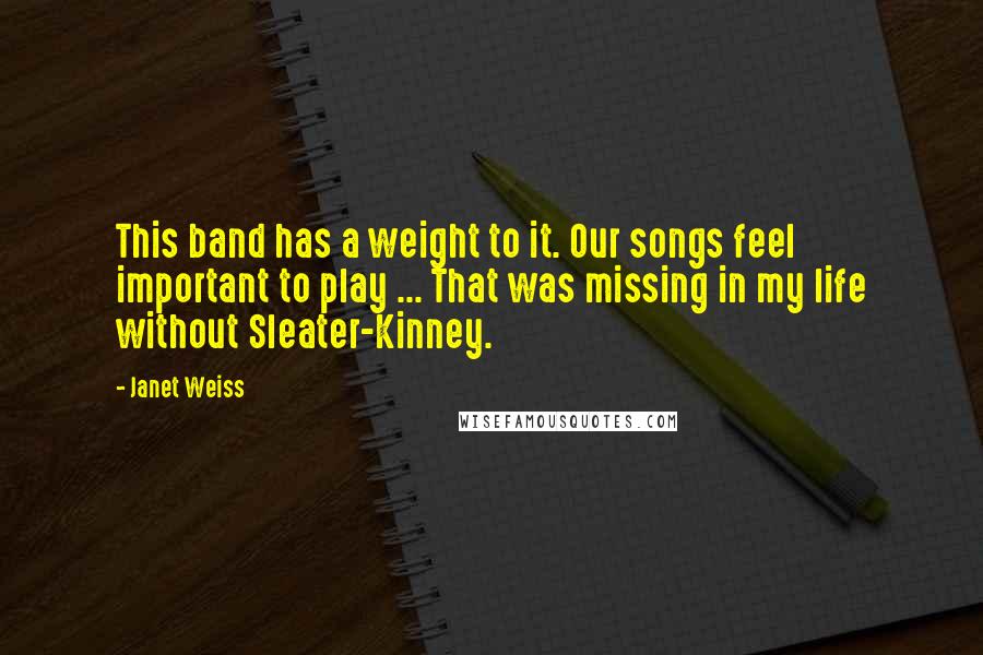 Janet Weiss Quotes: This band has a weight to it. Our songs feel important to play ... That was missing in my life without Sleater-Kinney.