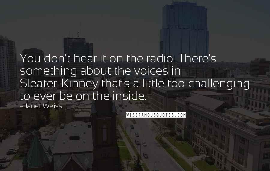 Janet Weiss Quotes: You don't hear it on the radio. There's something about the voices in Sleater-Kinney that's a little too challenging to ever be on the inside.