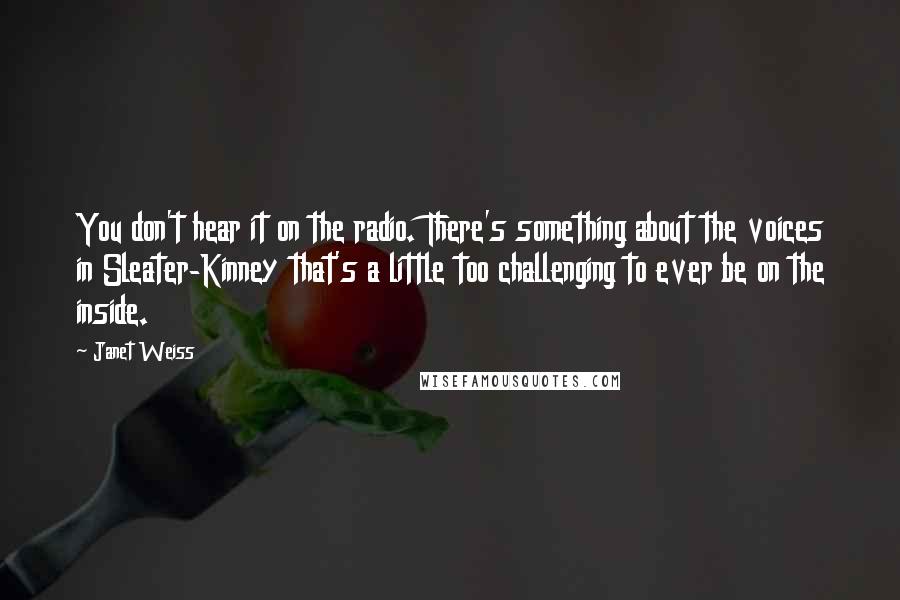 Janet Weiss Quotes: You don't hear it on the radio. There's something about the voices in Sleater-Kinney that's a little too challenging to ever be on the inside.