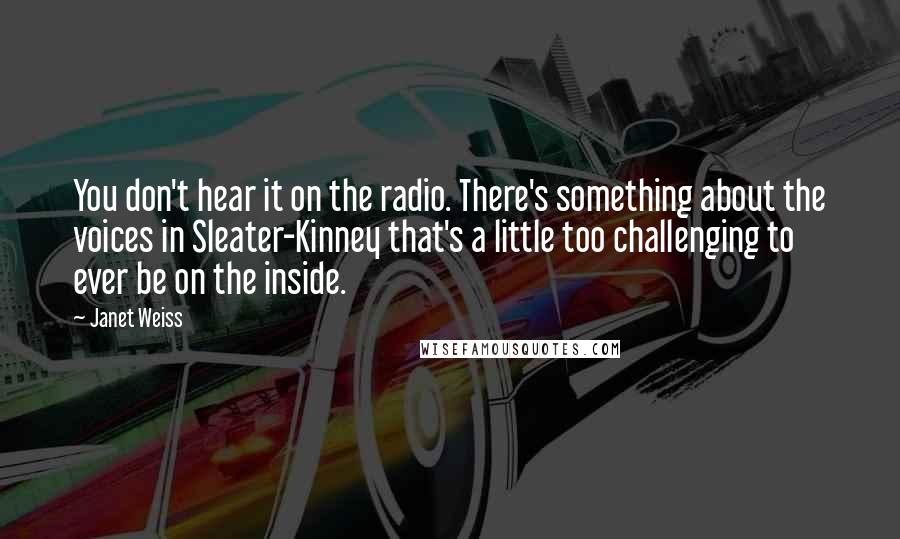 Janet Weiss Quotes: You don't hear it on the radio. There's something about the voices in Sleater-Kinney that's a little too challenging to ever be on the inside.