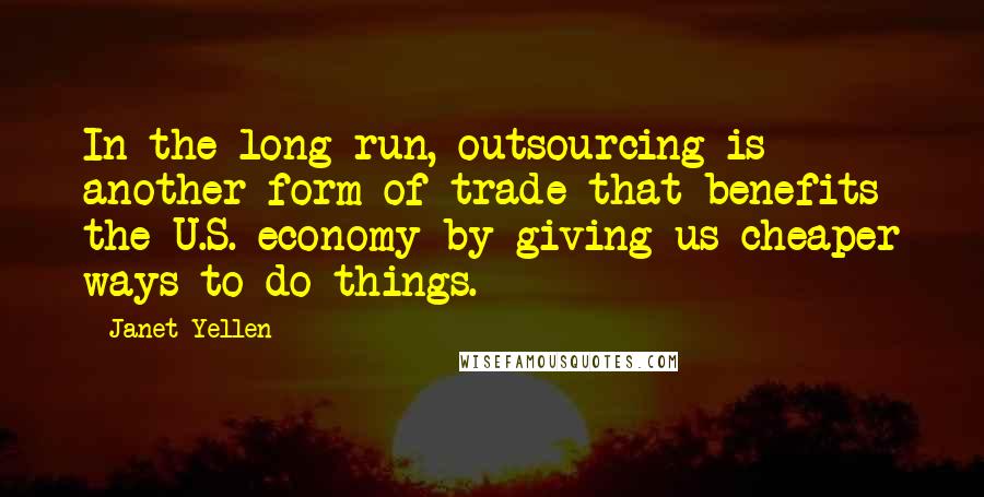Janet Yellen Quotes: In the long run, outsourcing is another form of trade that benefits the U.S. economy by giving us cheaper ways to do things.
