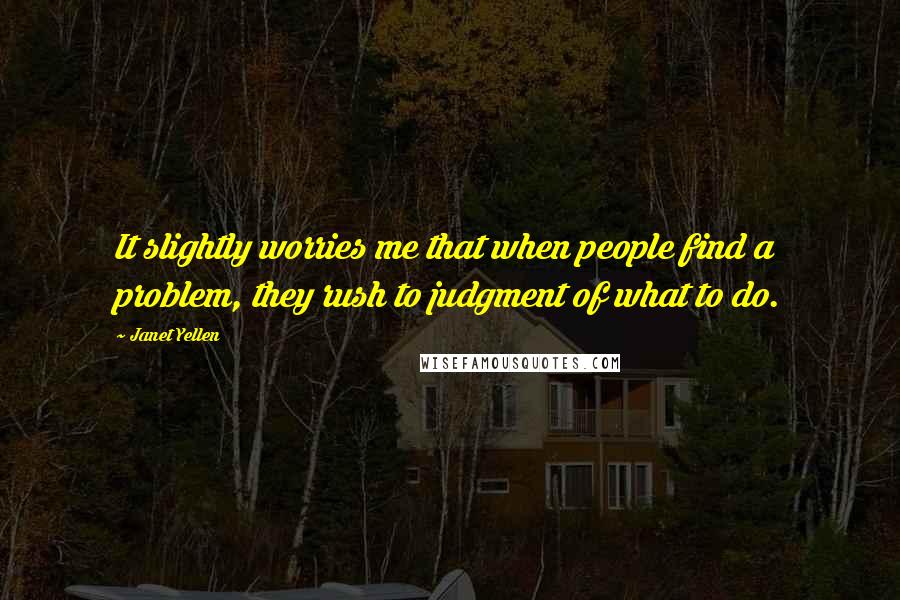 Janet Yellen Quotes: It slightly worries me that when people find a problem, they rush to judgment of what to do.