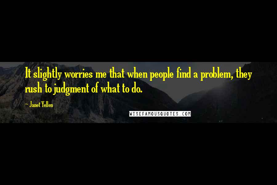 Janet Yellen Quotes: It slightly worries me that when people find a problem, they rush to judgment of what to do.