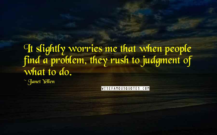 Janet Yellen Quotes: It slightly worries me that when people find a problem, they rush to judgment of what to do.