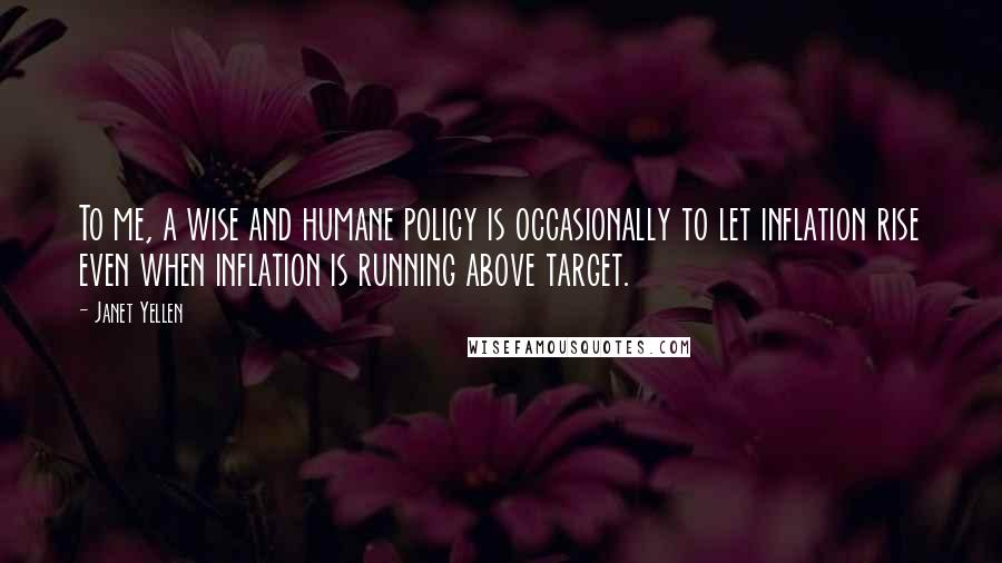 Janet Yellen Quotes: To me, a wise and humane policy is occasionally to let inflation rise even when inflation is running above target.