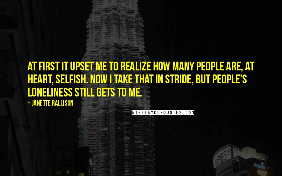 Janette Rallison Quotes: At first it upset me to realize how many people are, at heart, selfish. Now I take that in stride, but people's loneliness still gets to me.