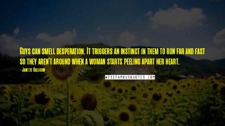 Janette Rallison Quotes: Guys can smell desperation. It triggers an instinct in them to run far and fast so they aren't around when a woman starts peeling apart her heart.