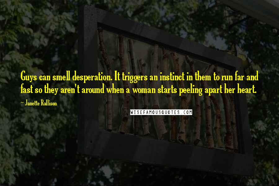 Janette Rallison Quotes: Guys can smell desperation. It triggers an instinct in them to run far and fast so they aren't around when a woman starts peeling apart her heart.