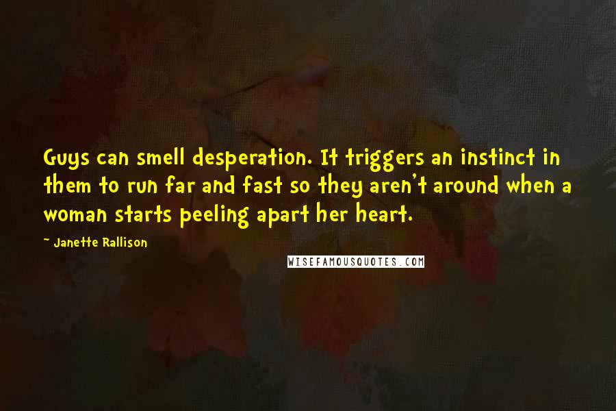 Janette Rallison Quotes: Guys can smell desperation. It triggers an instinct in them to run far and fast so they aren't around when a woman starts peeling apart her heart.