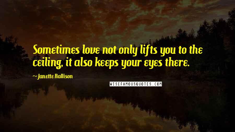 Janette Rallison Quotes: Sometimes love not only lifts you to the ceiling, it also keeps your eyes there.