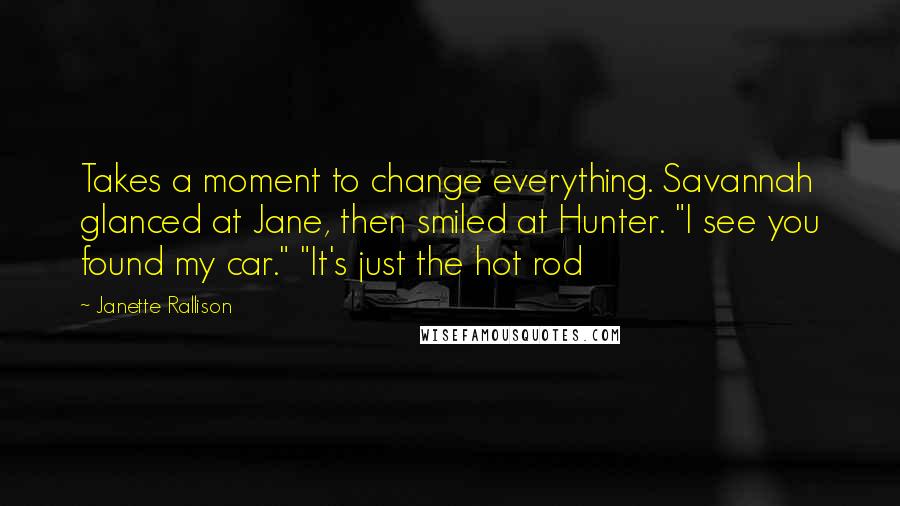 Janette Rallison Quotes: Takes a moment to change everything. Savannah glanced at Jane, then smiled at Hunter. "I see you found my car." "It's just the hot rod