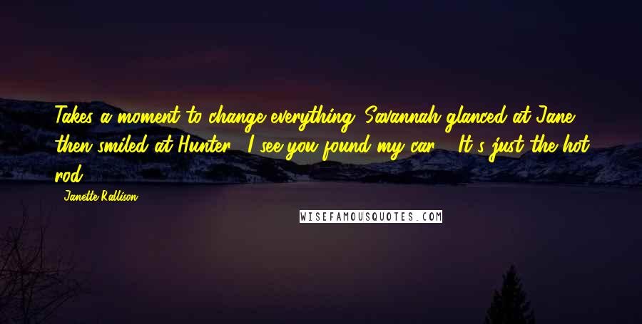 Janette Rallison Quotes: Takes a moment to change everything. Savannah glanced at Jane, then smiled at Hunter. "I see you found my car." "It's just the hot rod
