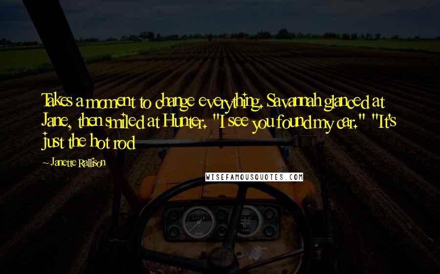 Janette Rallison Quotes: Takes a moment to change everything. Savannah glanced at Jane, then smiled at Hunter. "I see you found my car." "It's just the hot rod