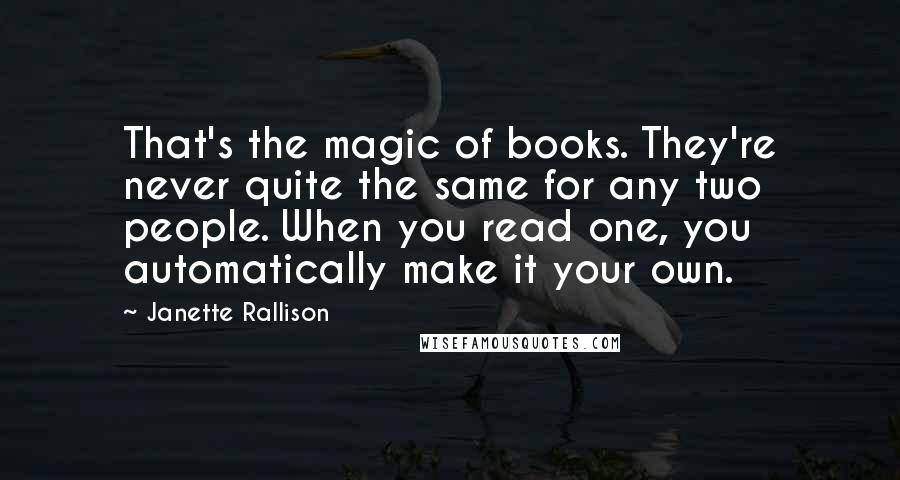 Janette Rallison Quotes: That's the magic of books. They're never quite the same for any two people. When you read one, you automatically make it your own.