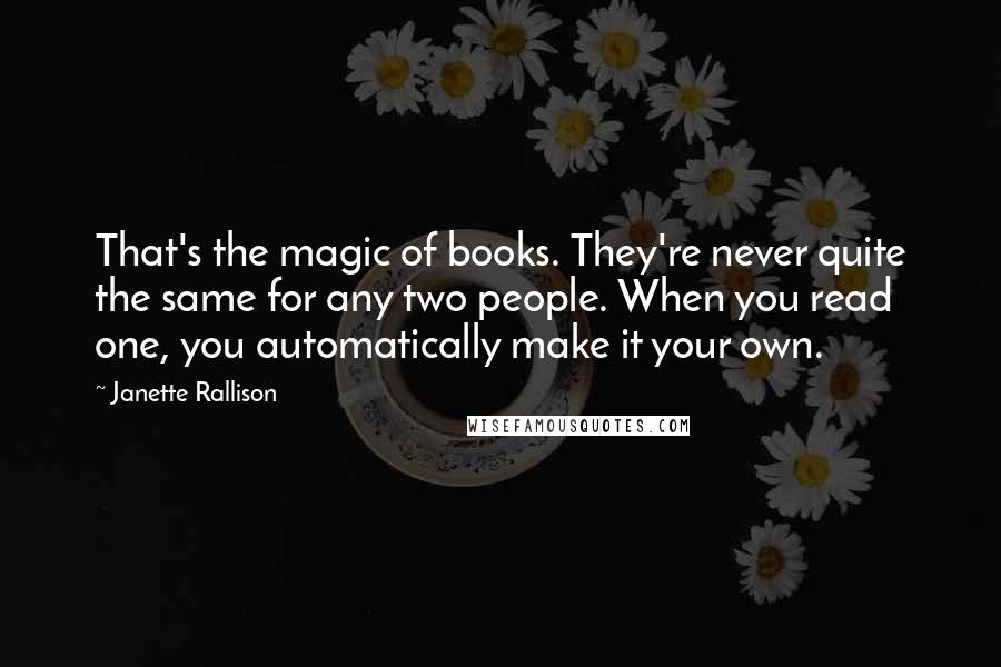Janette Rallison Quotes: That's the magic of books. They're never quite the same for any two people. When you read one, you automatically make it your own.