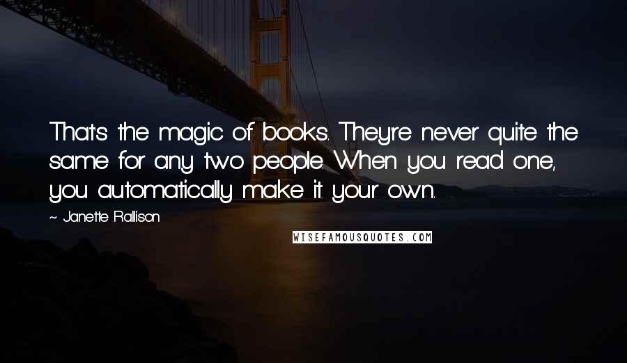 Janette Rallison Quotes: That's the magic of books. They're never quite the same for any two people. When you read one, you automatically make it your own.