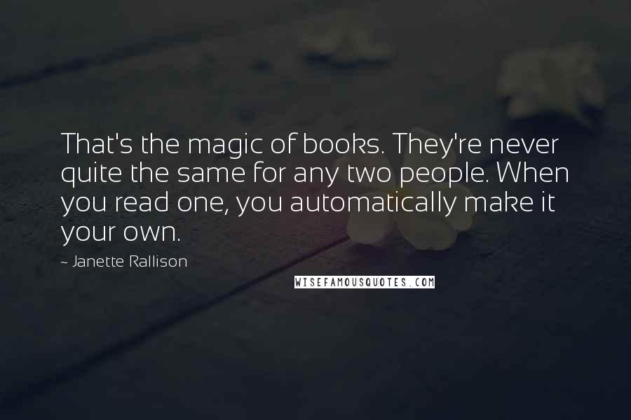 Janette Rallison Quotes: That's the magic of books. They're never quite the same for any two people. When you read one, you automatically make it your own.