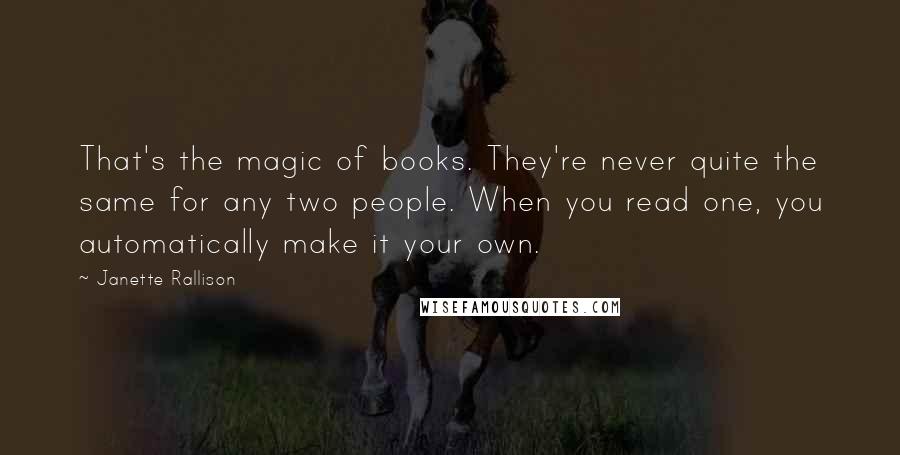 Janette Rallison Quotes: That's the magic of books. They're never quite the same for any two people. When you read one, you automatically make it your own.