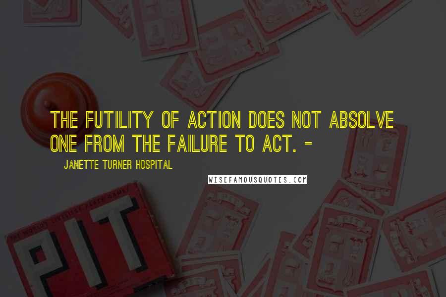 Janette Turner Hospital Quotes: The futility of action does not absolve one from the failure to act. -