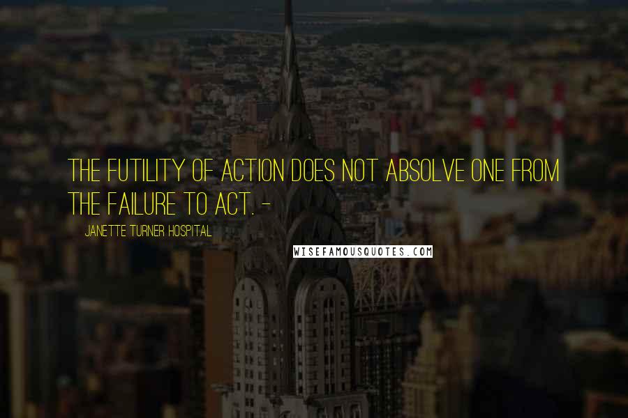 Janette Turner Hospital Quotes: The futility of action does not absolve one from the failure to act. -