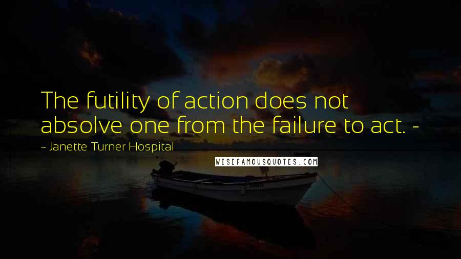 Janette Turner Hospital Quotes: The futility of action does not absolve one from the failure to act. -