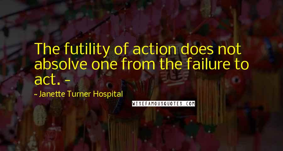 Janette Turner Hospital Quotes: The futility of action does not absolve one from the failure to act. -