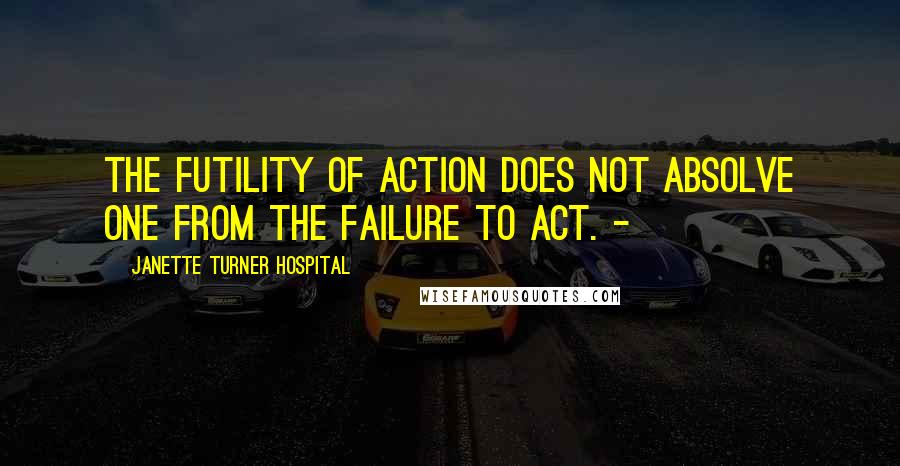 Janette Turner Hospital Quotes: The futility of action does not absolve one from the failure to act. -