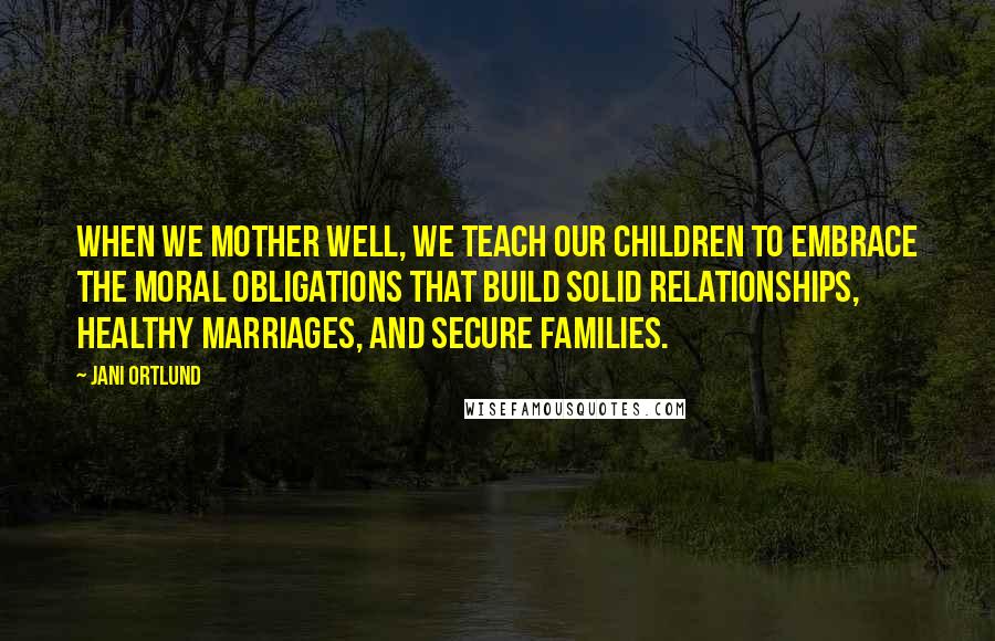Jani Ortlund Quotes: When we mother well, we teach our children to embrace the moral obligations that build solid relationships, healthy marriages, and secure families.