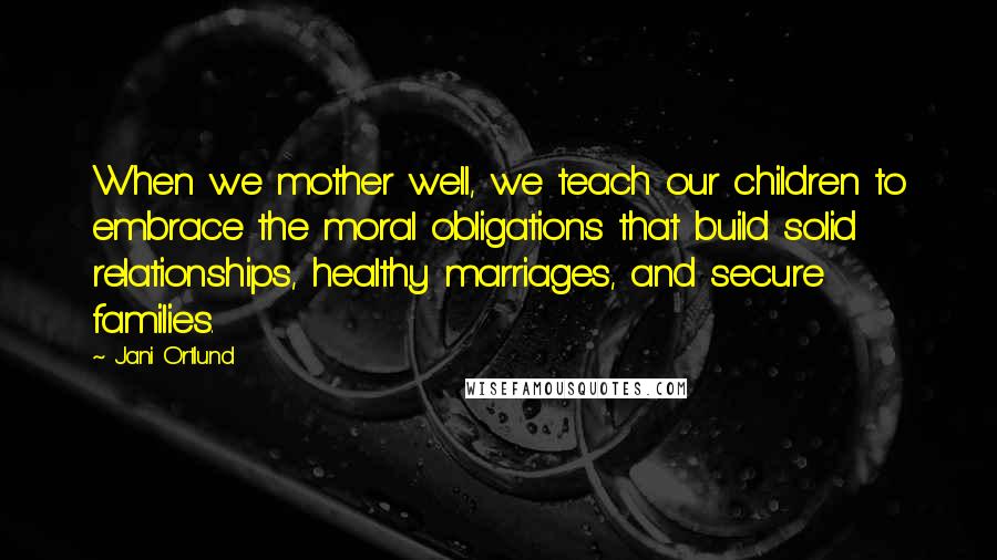 Jani Ortlund Quotes: When we mother well, we teach our children to embrace the moral obligations that build solid relationships, healthy marriages, and secure families.