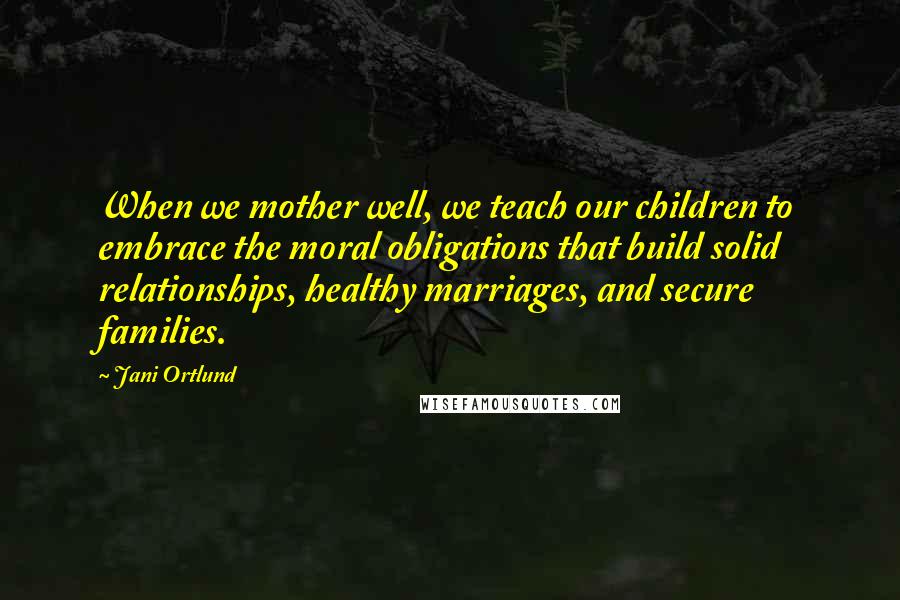 Jani Ortlund Quotes: When we mother well, we teach our children to embrace the moral obligations that build solid relationships, healthy marriages, and secure families.