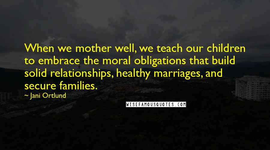 Jani Ortlund Quotes: When we mother well, we teach our children to embrace the moral obligations that build solid relationships, healthy marriages, and secure families.
