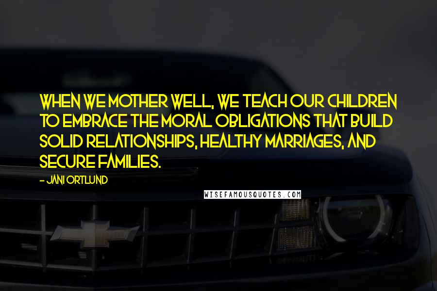 Jani Ortlund Quotes: When we mother well, we teach our children to embrace the moral obligations that build solid relationships, healthy marriages, and secure families.
