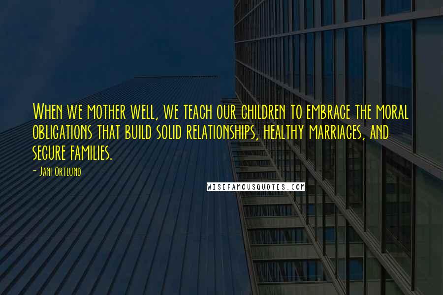Jani Ortlund Quotes: When we mother well, we teach our children to embrace the moral obligations that build solid relationships, healthy marriages, and secure families.