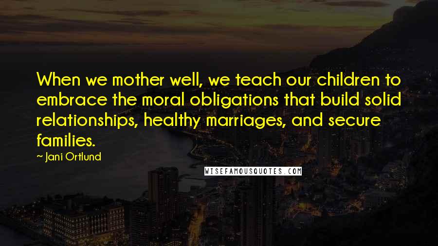Jani Ortlund Quotes: When we mother well, we teach our children to embrace the moral obligations that build solid relationships, healthy marriages, and secure families.