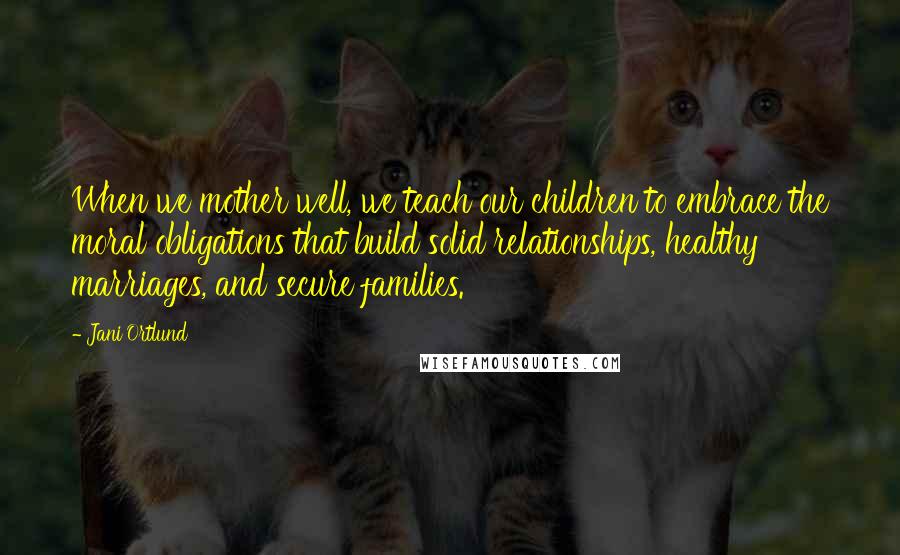 Jani Ortlund Quotes: When we mother well, we teach our children to embrace the moral obligations that build solid relationships, healthy marriages, and secure families.
