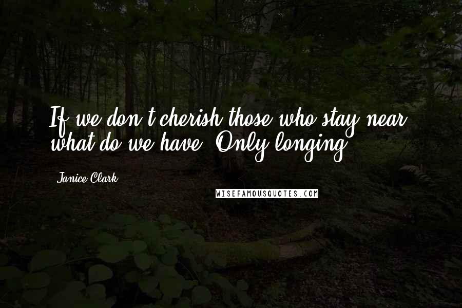 Janice Clark Quotes: If we don't cherish those who stay near, what do we have? Only longing.