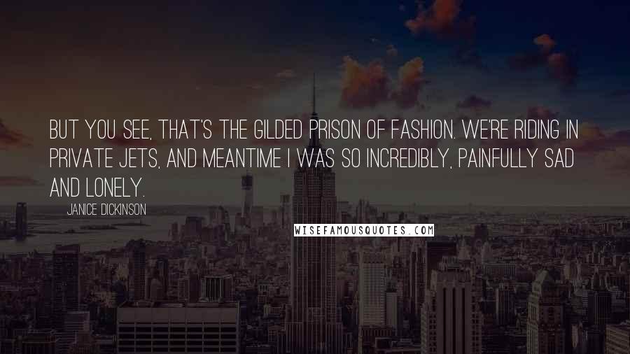 Janice Dickinson Quotes: But you see, that's the gilded prison of fashion. We're riding in private jets, and meantime I was so incredibly, painfully sad and lonely.