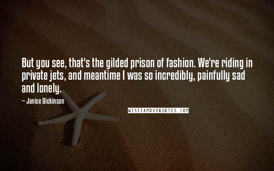 Janice Dickinson Quotes: But you see, that's the gilded prison of fashion. We're riding in private jets, and meantime I was so incredibly, painfully sad and lonely.