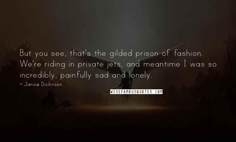 Janice Dickinson Quotes: But you see, that's the gilded prison of fashion. We're riding in private jets, and meantime I was so incredibly, painfully sad and lonely.