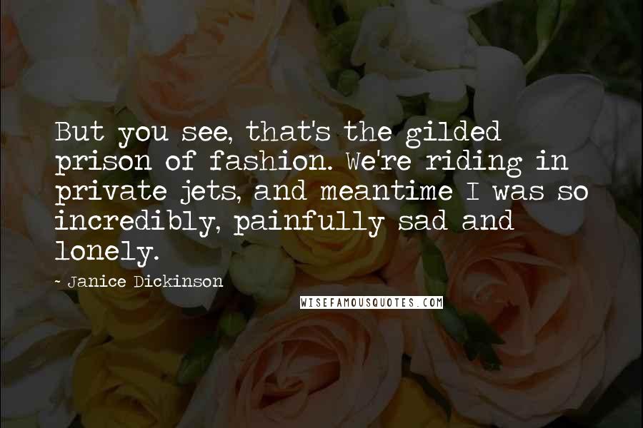 Janice Dickinson Quotes: But you see, that's the gilded prison of fashion. We're riding in private jets, and meantime I was so incredibly, painfully sad and lonely.