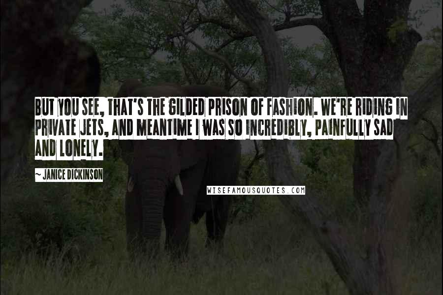 Janice Dickinson Quotes: But you see, that's the gilded prison of fashion. We're riding in private jets, and meantime I was so incredibly, painfully sad and lonely.